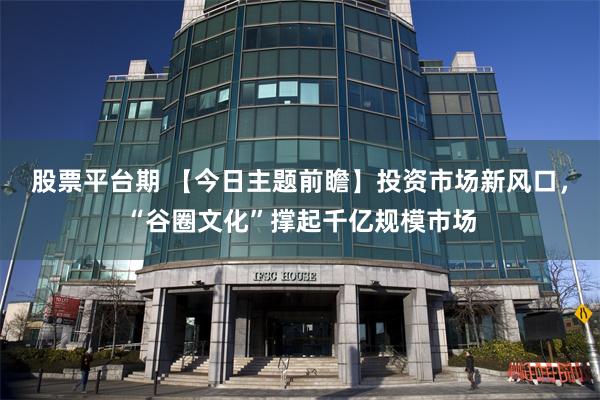 股票平台期 【今日主题前瞻】投资市场新风口，“谷圈文化”撑起千亿规模市场