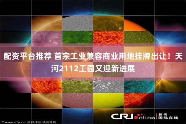 配资平台推荐 首宗工业兼容商业用地挂牌出让！天河2112工园又迎新进展