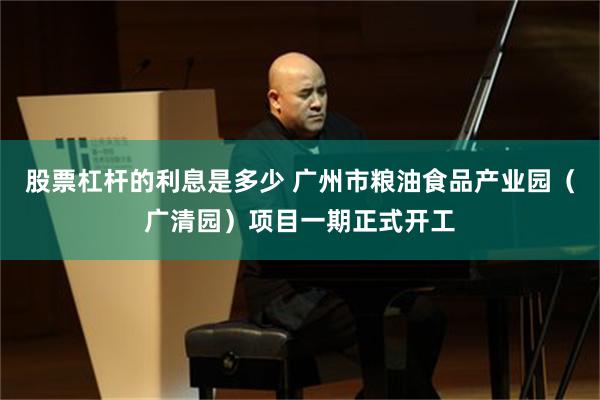股票杠杆的利息是多少 广州市粮油食品产业园（广清园）项目一期正式开工