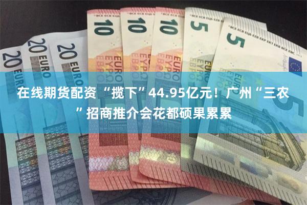 在线期货配资 “揽下”44.95亿元！广州“三农”招商推介会花都硕果累累