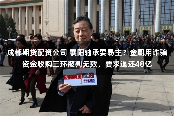 成都期货配资公司 襄阳轴承要易主？金凰用诈骗资金收购三环被判无效，要求退还48亿