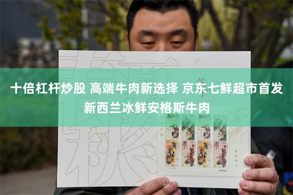 十倍杠杆炒股 高端牛肉新选择 京东七鲜超市首发新西兰冰鲜安格斯牛肉