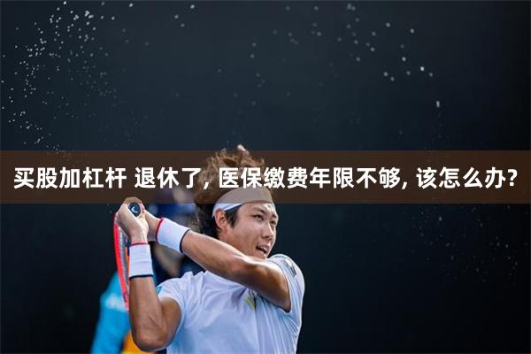 买股加杠杆 退休了, 医保缴费年限不够, 该怎么办?
