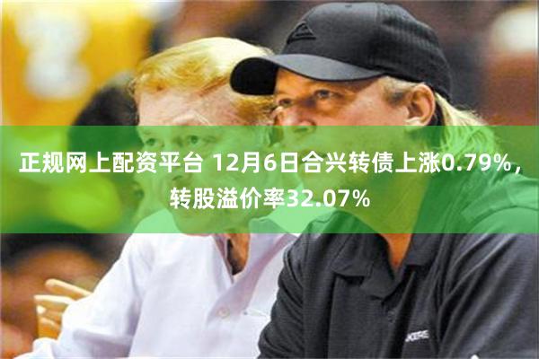 正规网上配资平台 12月6日合兴转债上涨0.79%，转股溢价率32.07%