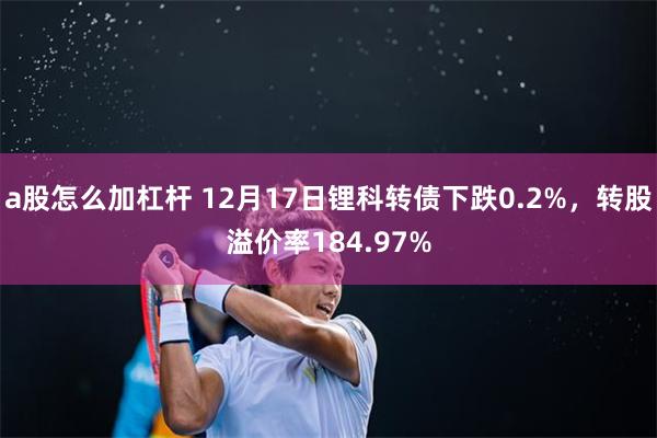 a股怎么加杠杆 12月17日锂科转债下跌0.2%，转股溢价率184.97%