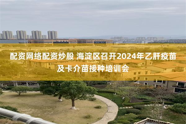 配资网络配资炒股 海淀区召开2024年乙肝疫苗及卡介苗接种培训会