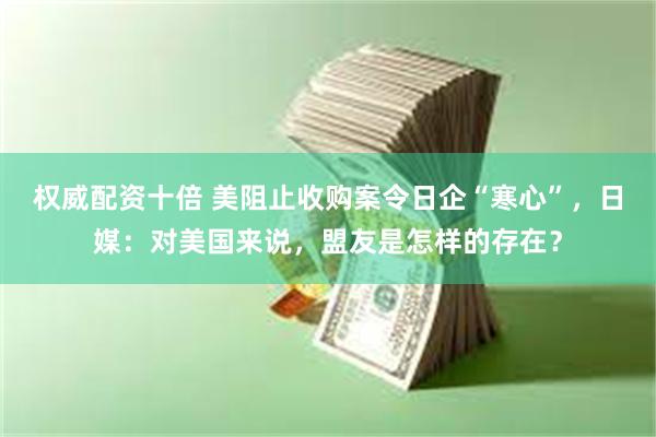 权威配资十倍 美阻止收购案令日企“寒心”，日媒：对美国来说，盟友是怎样的存在？