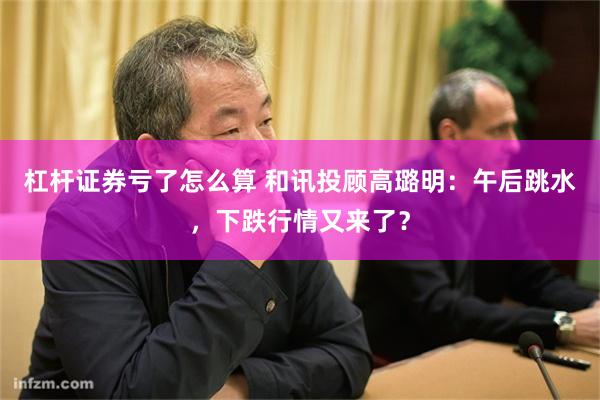 杠杆证券亏了怎么算 和讯投顾高璐明：午后跳水，下跌行情又来了？