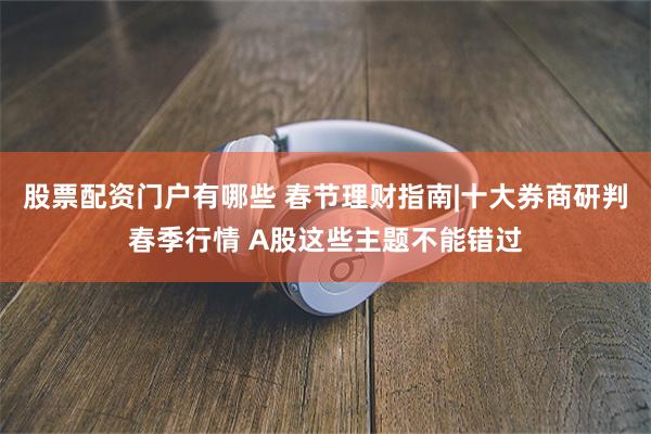 股票配资门户有哪些 春节理财指南|十大券商研判春季行情 A股这些主题不能错过