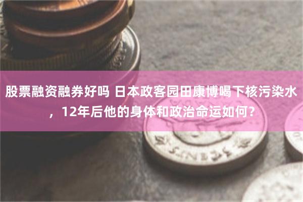 股票融资融券好吗 日本政客园田康博喝下核污染水，12年后他的身体和政治命运如何？
