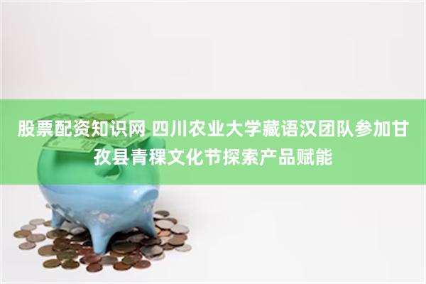 股票配资知识网 四川农业大学藏语汉团队参加甘孜县青稞文化节探索产品赋能