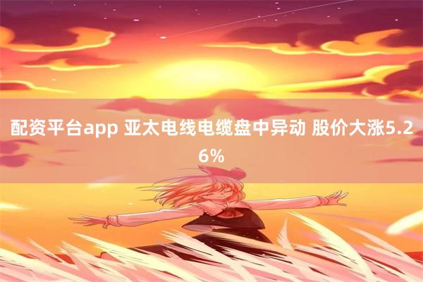 配资平台app 亚太电线电缆盘中异动 股价大涨5.26%