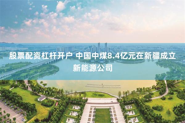 股票配资杠杆开户 中国中煤8.4亿元在新疆成立新能源公司