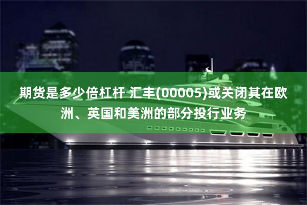期货是多少倍杠杆 汇丰(00005)或关闭其在欧洲、英国和美洲的部分投行业务