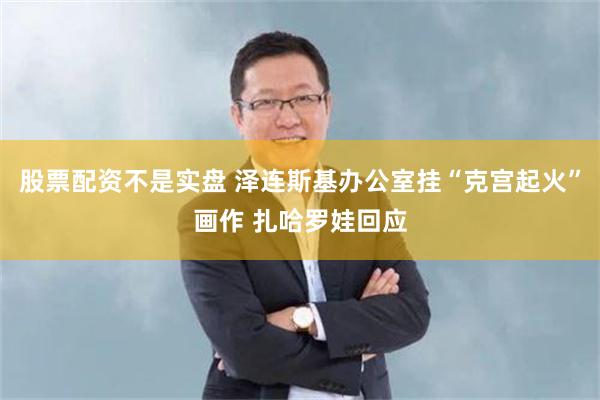 股票配资不是实盘 泽连斯基办公室挂“克宫起火”画作 扎哈罗娃回应