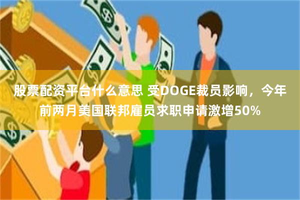 股票配资平台什么意思 受DOGE裁员影响，今年前两月美国联邦雇员求职申请激增50%