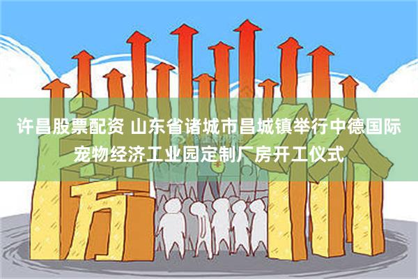 许昌股票配资 山东省诸城市昌城镇举行中德国际宠物经济工业园定制厂房开工仪式