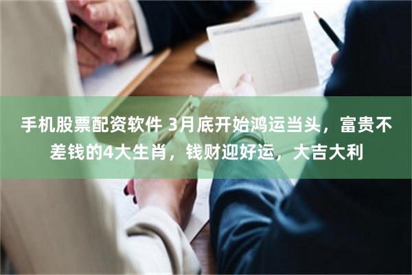 手机股票配资软件 3月底开始鸿运当头，富贵不差钱的4大生肖，钱财迎好运，大吉大利