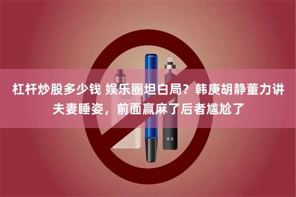 杠杆炒股多少钱 娱乐圈坦白局？韩庚胡静董力讲夫妻睡姿，前面赢麻了后者尴尬了