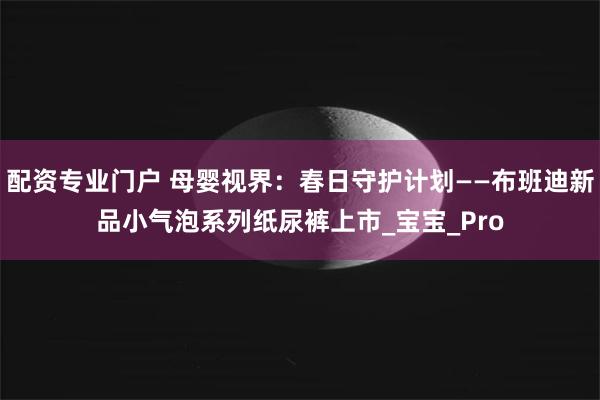 配资专业门户 母婴视界：春日守护计划——布班迪新品小气泡系列纸尿裤上市_宝宝_Pro