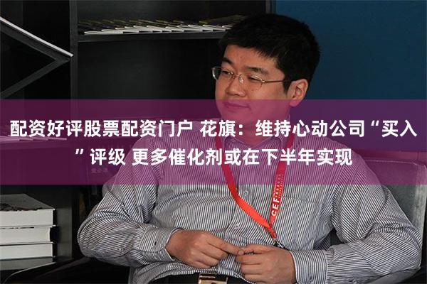 配资好评股票配资门户 花旗：维持心动公司“买入”评级 更多催化剂或在下半年实现