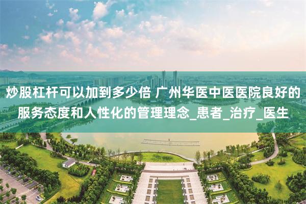 炒股杠杆可以加到多少倍 广州华医中医医院良好的服务态度和人性化的管理理念_患者_治疗_医生