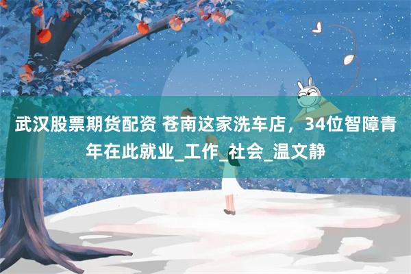 武汉股票期货配资 苍南这家洗车店，34位智障青年在此就业_工作_社会_温文静