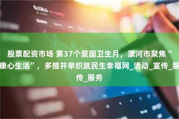 股票配资市场 第37个爱国卫生月，漯河市聚焦“健康心生活”，多措并举织就民生幸福网_活动_宣传_服务