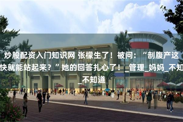炒股配资入门知识网 张檬生了！被问：“剖腹产这么快就能站起来？”她的回答扎心了！_管理_妈妈_不知道