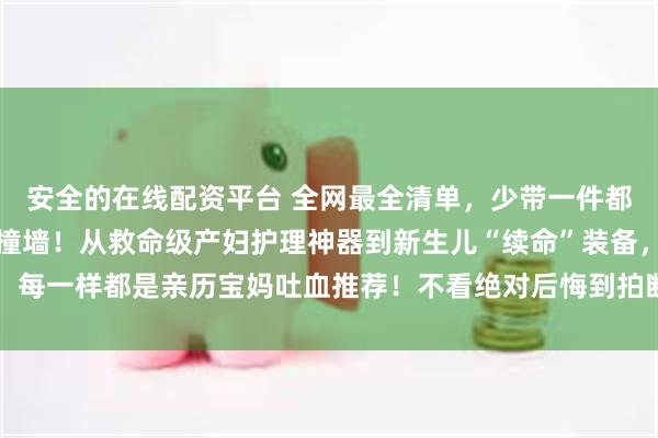 安全的在线配资平台 全网最全清单，少带一件都能让你在医院崩溃到想撞墙！从救命级产妇护理神器到新生儿“续命”装备，每一样都是亲历宝妈吐血推荐！不看绝对后悔到拍断大腿！_住院_婴儿_宝宝