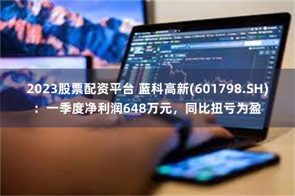 2023股票配资平台 蓝科高新(601798.SH)：一季度净利润648万元，同比扭亏为盈