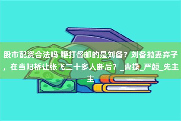股市配资合法吗 鞭打督邮的是刘备？刘备抛妻弃子，在当阳桥让张飞二十多人断后？_曹操_严颜_先主