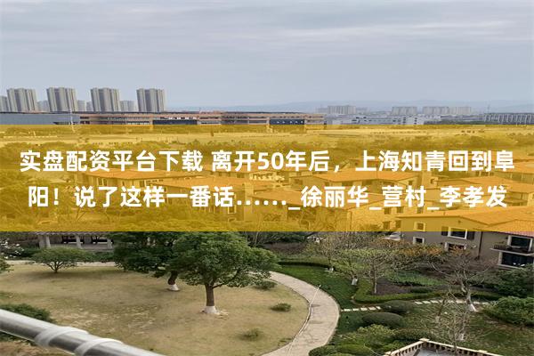 实盘配资平台下载 离开50年后，上海知青回到阜阳！说了这样一番话……_徐丽华_营村_李孝发