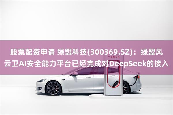 股票配资申请 绿盟科技(300369.SZ)：绿盟风云卫AI安全能力平台已经完成对DeepSeek的接入