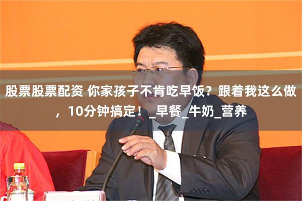 股票股票配资 你家孩子不肯吃早饭？跟着我这么做，10分钟搞定！_早餐_牛奶_营养