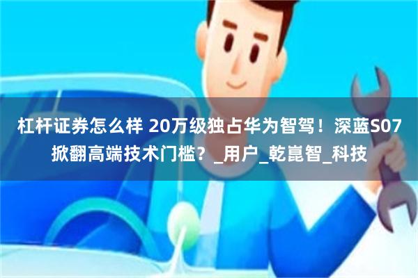 杠杆证券怎么样 20万级独占华为智驾！深蓝S07掀翻高端技术门槛？_用户_乾崑智_科技