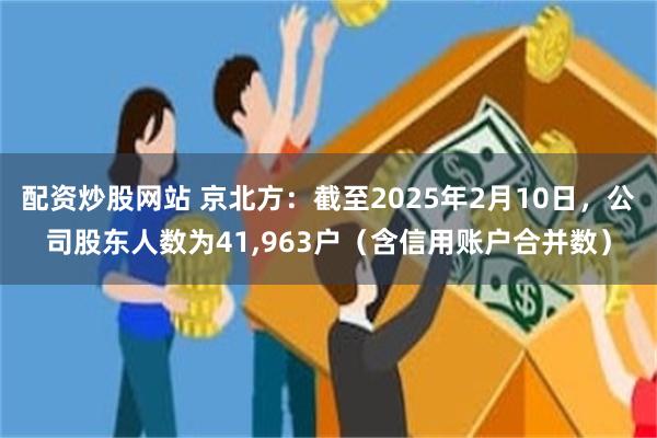 配资炒股网站 京北方：截至2025年2月10日，公司股东人数为41,963户（含信用账户合并数）