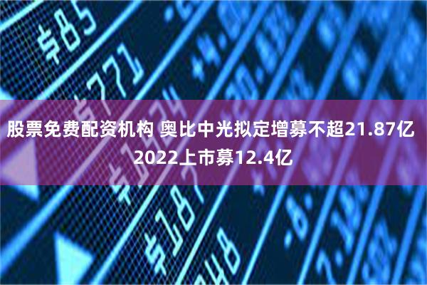 股票免费配资机构 奥比中光拟定增募不超21.87亿 2022上市募12.4亿