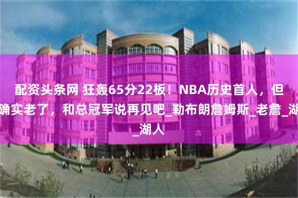 配资头条网 狂轰65分22板！NBA历史首人，但你确实老了，和总冠军说再见吧_勒布朗詹姆斯_老詹_湖人