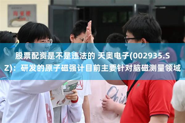 股票配资是不是违法的 天奥电子(002935.SZ)：研发的原子磁强计目前主要针对脑磁测量领域