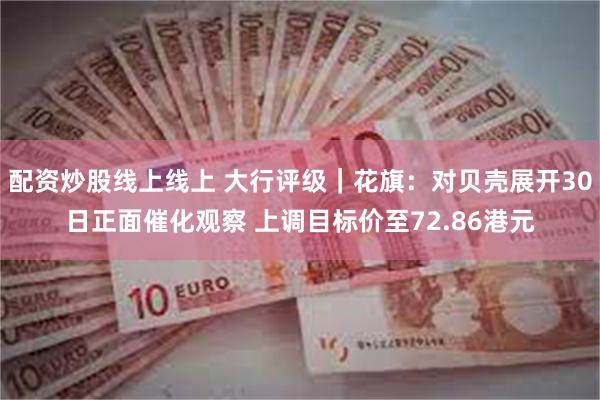 配资炒股线上线上 大行评级｜花旗：对贝壳展开30日正面催化观察 上调目标价至72.86港元