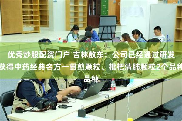 优秀炒股配资门户 吉林敖东：公司已经通过研发获得中药经典名方一贯煎颗粒、枇杷清肺颗粒2个品种