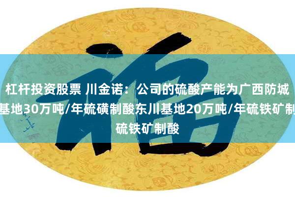 杠杆投资股票 川金诺：公司的硫酸产能为广西防城港基地30万吨/年硫磺制酸东川基地20万吨/年硫铁矿制酸