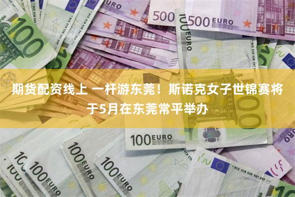 期货配资线上 一杆游东莞！斯诺克女子世锦赛将于5月在东莞常平举办