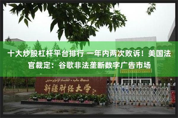 十大炒股杠杆平台排行 一年内两次败诉！美国法官裁定：谷歌非法垄断数字广告市场