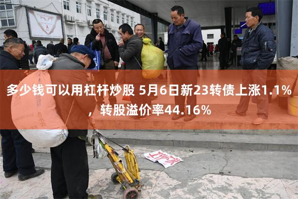 多少钱可以用杠杆炒股 5月6日新23转债上涨1.1%，转股溢价率44.16%