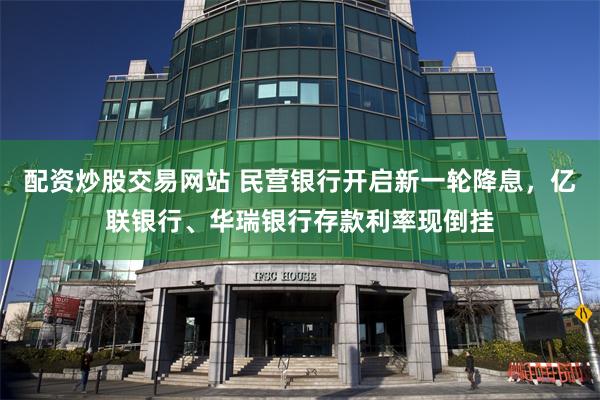 配资炒股交易网站 民营银行开启新一轮降息，亿联银行、华瑞银行存款利率现倒挂