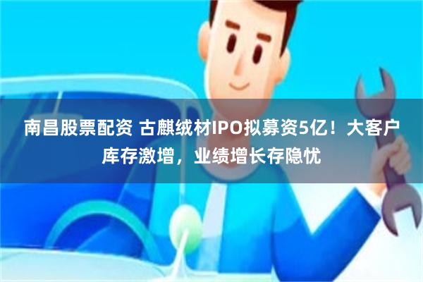 南昌股票配资 古麒绒材IPO拟募资5亿！大客户库存激增，业绩增长存隐忧
