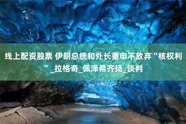 线上配资股票 伊朗总统和外长重申不放弃“核权利”_拉格奇_佩泽希齐扬_谈判
