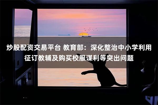 炒股配资交易平台 教育部：深化整治中小学利用征订教辅及购买校服谋利等突出问题